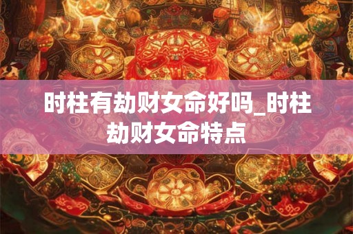 时柱有劫财女命好吗_时柱劫财女命特点 时柱有劫财女命好吗_时柱劫财女命特点