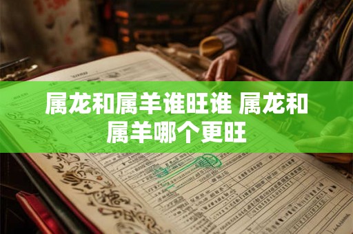 属龙和属羊谁旺谁 属龙和属羊哪个更旺