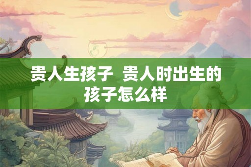 贵人生孩子  贵人时出生的孩子怎么样