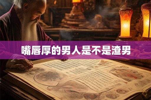 嘴唇厚的男人是不是渣男