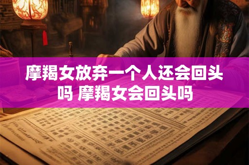 摩羯女放弃一个人还会回头吗 摩羯女会回头吗