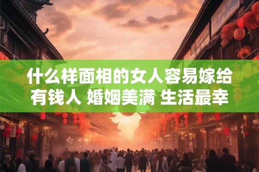 什么样面相的女人容易嫁给有钱人 婚姻美满 生活最幸福