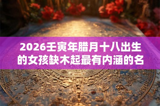 2026壬寅年腊月十八出生的女孩缺木起最有内涵的名字 2026壬寅年腊月十八出生的女孩缺木起最有内涵的名字