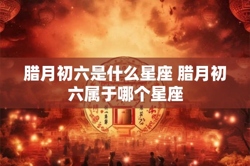 腊月初六是什么星座 腊月初六属于哪个星座