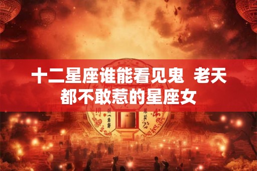十二星座谁能看见鬼  老天都不敢惹的星座女