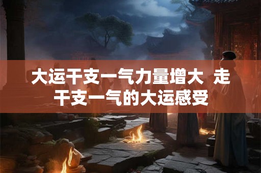 大运干支一气力量增大 走干支一气的大运感受 大运干支一气力量增大 走干支一气的大运感受