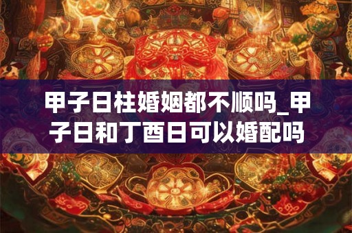甲子日柱婚姻都不顺吗_甲子日和丁酉日可以婚配吗 甲子日柱婚姻都不顺吗_甲子日和丁酉日可以婚配吗