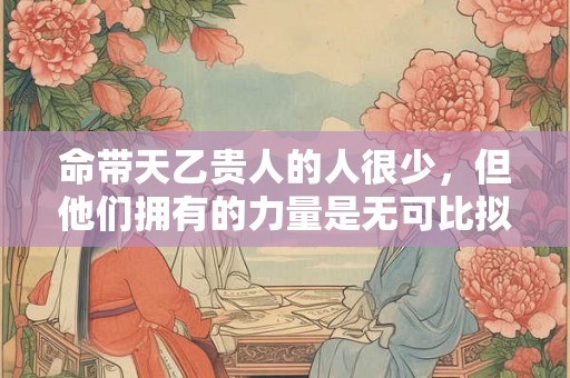 命带天乙贵人的人很少,但他们拥有的力量是无可比拟的 命带天乙贵人的人很少,但他们拥有的力量是无可比拟的