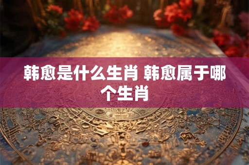 韩愈是什么生肖 韩愈属于哪个生肖