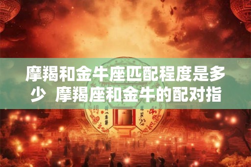 摩羯和金牛座匹配程度是多少  摩羯座和金牛的配对指数