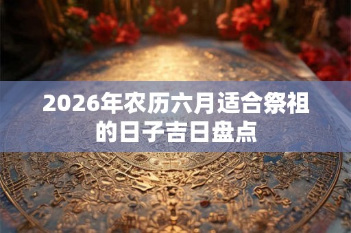2026年农历六月适合祭祖的日子吉日盘点