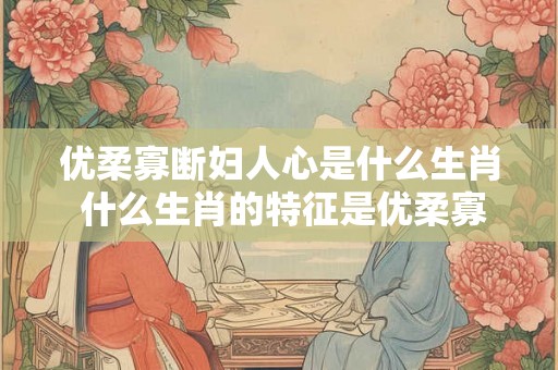 优柔寡断妇人心是什么生肖 什么生肖的特征是优柔寡断妇人心