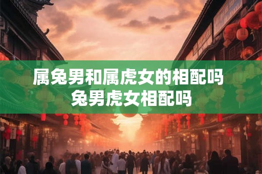 属兔男和属虎女的相配吗 兔男虎女相配吗