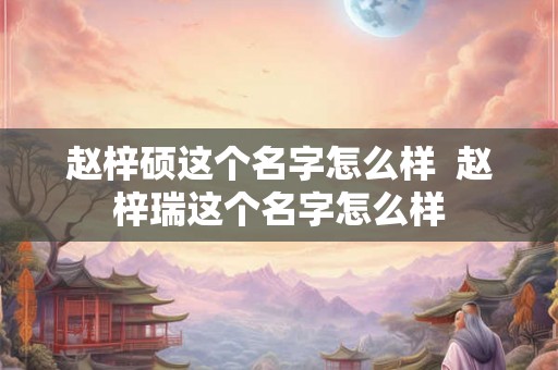 赵梓硕这个名字怎么样 赵梓瑞这个名字怎么样 赵梓硕这个名字怎么样 赵梓瑞这个名字怎么样