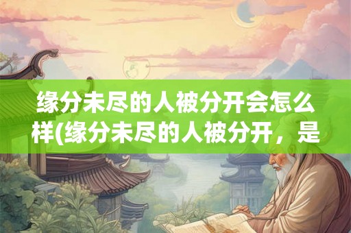 缘分未尽的人被分开会怎么样(缘分未尽的人被分开，是否会注定错过爱情？)