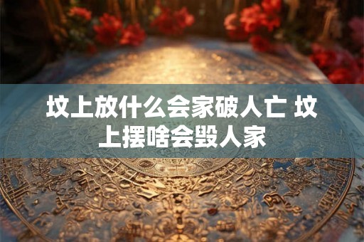 坟上放什么会家破人亡 坟上摆啥会毁人家