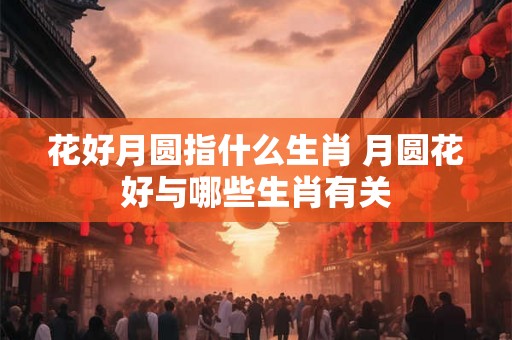 花好月圆指什么生肖 月圆花好与哪些生肖有关