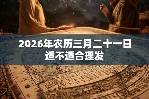 2026年农历三月二十一日适不适合理发 2026年农历三月二十一日适不适合理发