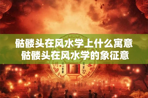 骷髅头在风水学上什么寓意 骷髅头在风水学的象征意义