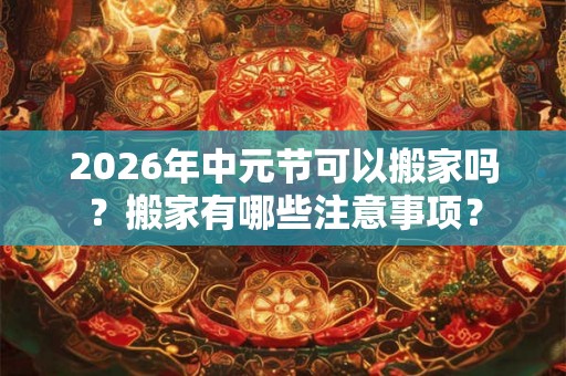2026年中元节可以搬家吗？搬家有哪些注意事项？
