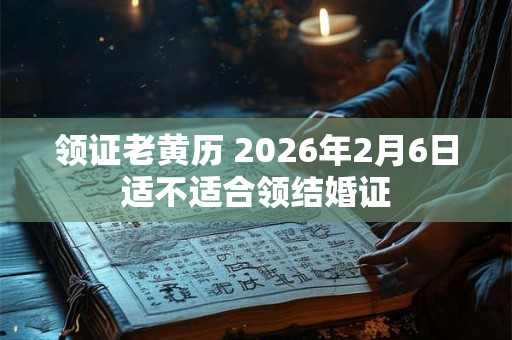 领证老黄历 2026年2月6日适不适合领结婚证