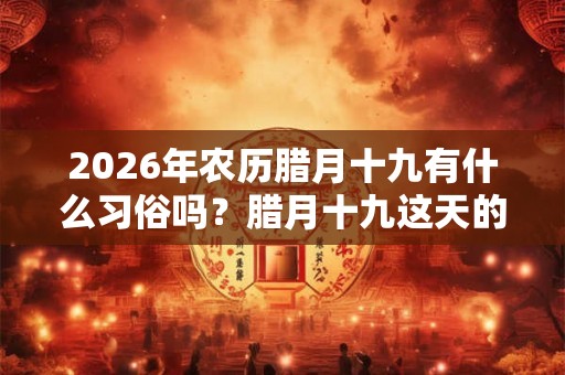 2026年农历腊月十九有什么习俗吗？腊月十九这天的日子如何？