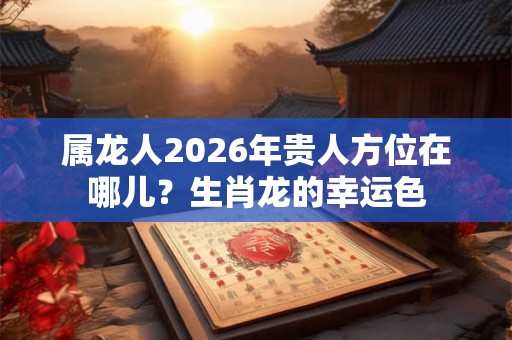 属龙人2026年贵人方位在哪儿？生肖龙的幸运色