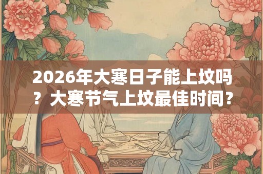 2026年大寒日子能上坟吗？大寒节气上坟最佳时间？