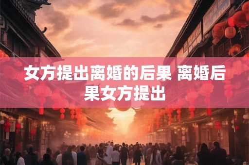 女方提出离婚的后果 离婚后果女方提出
