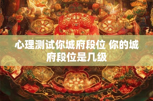 心理测试你城府段位 你的城府段位是几级 心理测试你城府段位 你的城府段位是几级