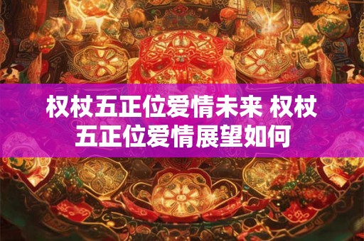 权杖五正位爱情未来 权杖五正位爱情展望如何 权杖五正位爱情未来 权杖五正位爱情展望如何