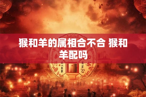猴和羊的属相合不合 猴和羊配吗
