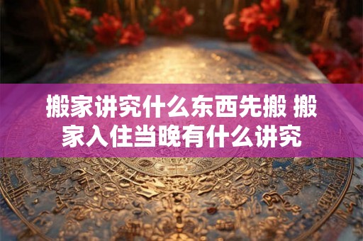 搬家讲究什么东西先搬 搬家入住当晚有什么讲究 搬家讲究什么东西先搬 搬家入住当晚有什么讲究