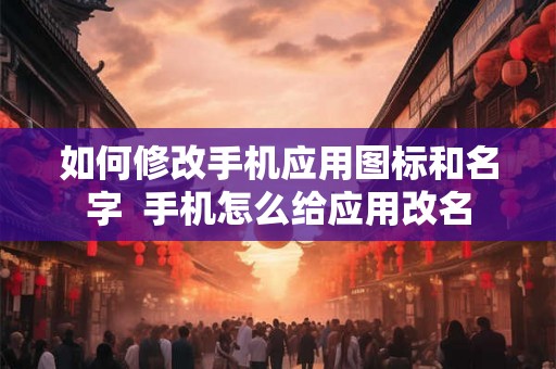 如何修改手机应用图标和名字 手机怎么给应用改名 如何修改手机应用图标和名字 手机怎么给应用改名