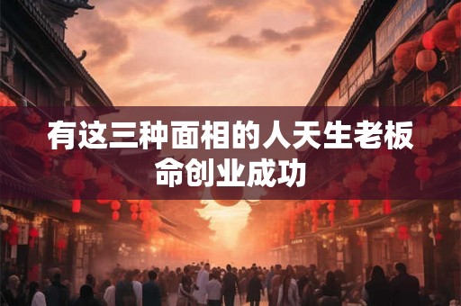 有这三种面相的人天生老板命创业成功