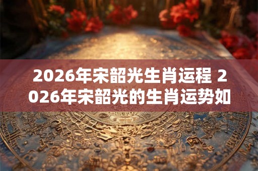 2026年宋韶光生肖运程 2026年宋韶光的生肖运势如何