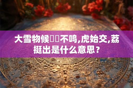 大雪物候鹖鴠不鸣,虎始交,荔挺出是什么意思？