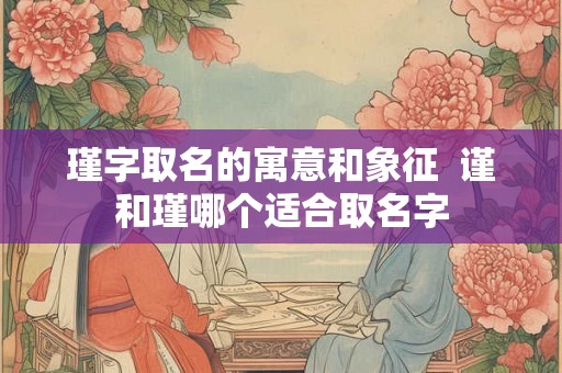 瑾字取名的寓意和象征  谨和瑾哪个适合取名字