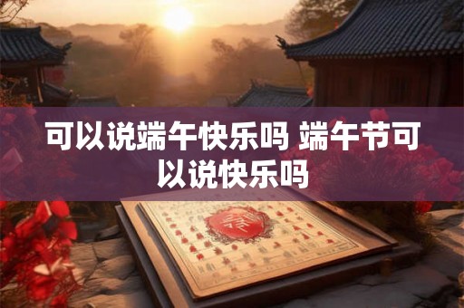 可以说端午快乐吗 端午节可以说快乐吗 可以说端午快乐吗 端午节可以说快乐吗