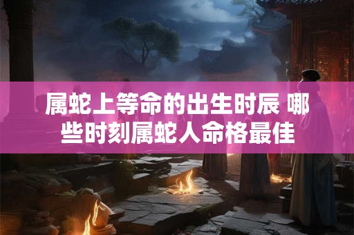 属蛇上等命的出生时辰 哪些时刻属蛇人命格最佳