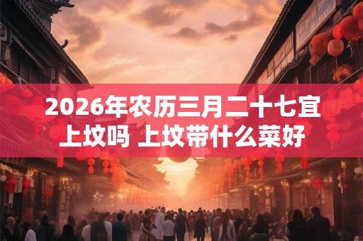 2026年农历三月二十七宜上坟吗 上坟带什么菜好