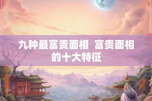 九种最富贵面相  富贵面相的十大特征
