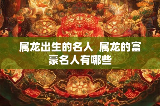 属龙出生的名人  属龙的富豪名人有哪些