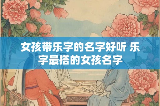 女孩带乐字的名字好听 乐字最搭的女孩名字