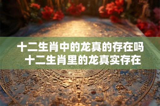 十二生肖中的龙真的存在吗  十二生肖里的龙真实存在过吗
