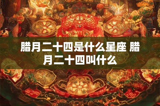 腊月二十四是什么星座 腊月二十四叫什么