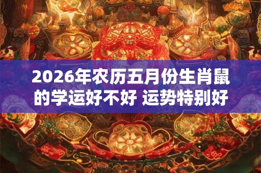 2026年农历五月份生肖鼠的学运好不好 运势特别好 2026年农历五月份生肖鼠的学运好不好 运势特别好
