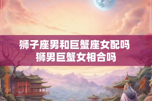 狮子座男和巨蟹座女配吗 狮男巨蟹女相合吗