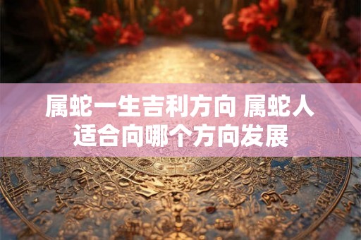 属蛇一生吉利方向 属蛇人适合向哪个方向发展