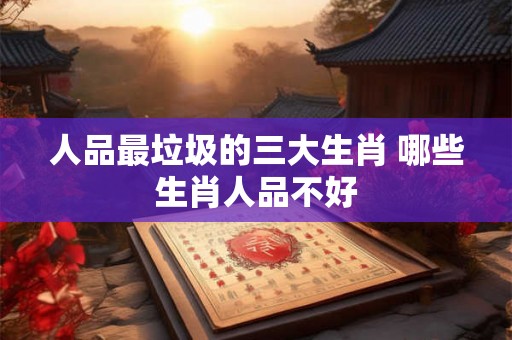 人品最垃圾的三大生肖 哪些生肖人品不好 人品最垃圾的三大生肖 哪些生肖人品不好